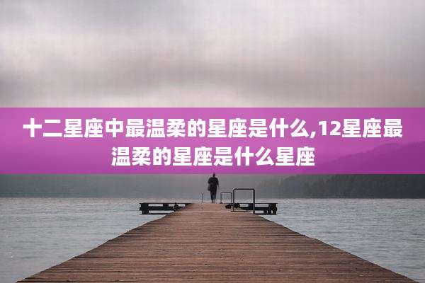 十二星座中最温柔的星座是什么,12星座最温柔的星座是什么星座