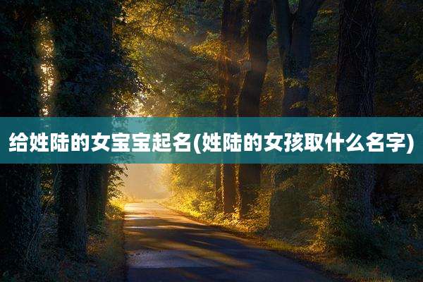 给姓陆的女宝宝起名(姓陆的女孩取什么名字)