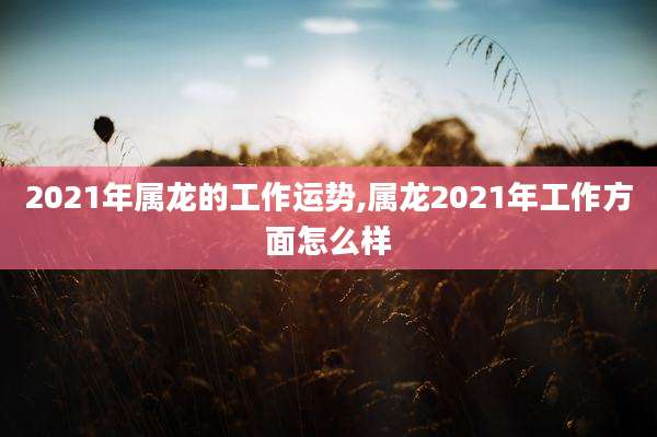 2021年属龙的工作运势,属龙2021年工作方面怎么样