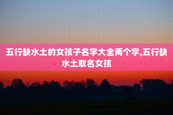 五行缺水土的女孩子名字大全两个字,五行缺水土取名女孩