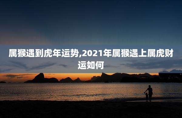属猴遇到虎年运势,2021年属猴遇上属虎财运如何