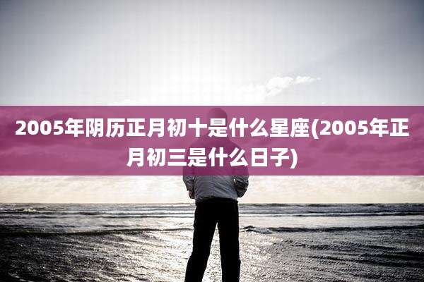 2005年阴历正月初十是什么星座(2005年正月初三是什么日子)