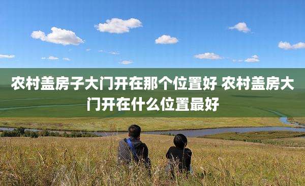 农村盖房子大门开在那个位置好 农村盖房大门开在什么位置最好