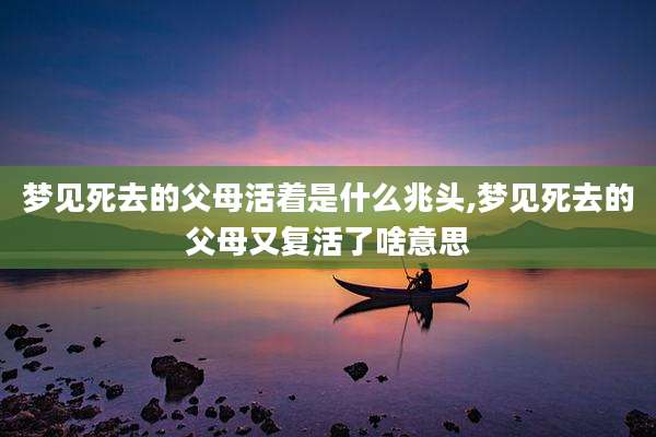 梦见死去的父母活着是什么兆头,梦见死去的父母又复活了啥意思