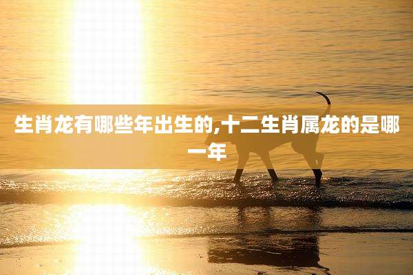 生肖龙有哪些年出生的,十二生肖属龙的是哪一年