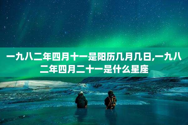 一九八二年四月十一是阳历几月几日,一九八二年四月二十一是什么星座