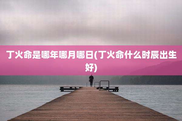 丁火命是哪年哪月哪日(丁火命什么时辰出生好)