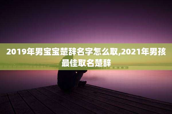 2019年男宝宝楚辞名字怎么取,2021年男孩最佳取名楚辞