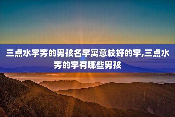 三点水字旁的男孩名字寓意较好的字,三点水旁的字有哪些男孩