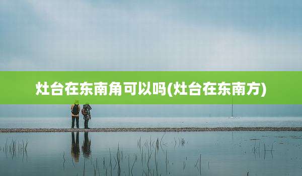 灶台在东南角可以吗(灶台在东南方)
