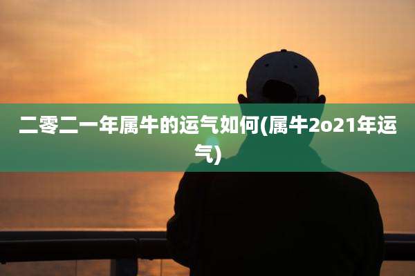 二零二一年属牛的运气如何(属牛2o21年运气)