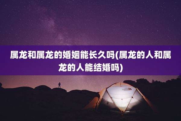 属龙和属龙的婚姻能长久吗(属龙的人和属龙的人能结婚吗)