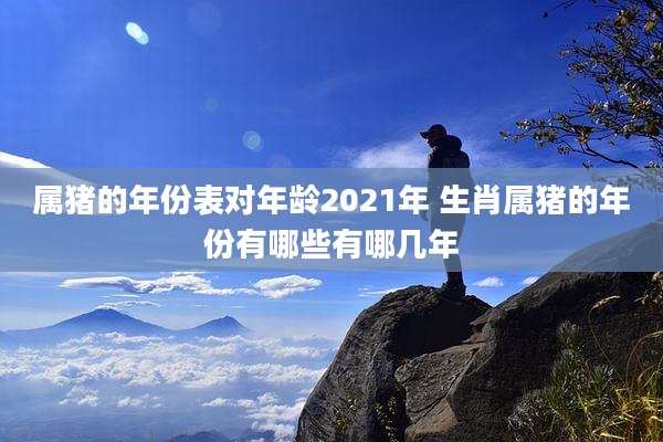 属猪的年份表对年龄2021年 生肖属猪的年份有哪些有哪几年