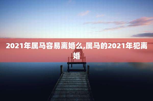 2021年属马容易离婚么,属马的2021年犯离婚