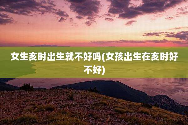 女生亥时出生就不好吗(女孩出生在亥时好不好)
