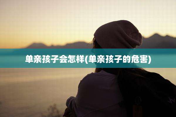 单亲孩子会怎样(单亲孩子的危害)