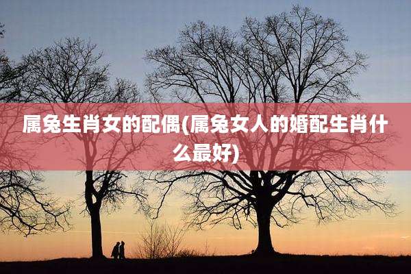 属兔生肖女的配偶(属兔女人的婚配生肖什么最好)