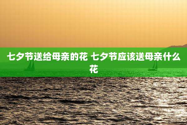七夕节送给母亲的花 七夕节应该送母亲什么花