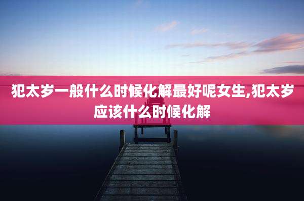 犯太岁一般什么时候化解最好呢女生,犯太岁应该什么时候化解