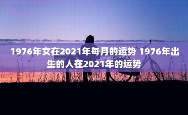 1976年女在2021年每月的运势 1976年出生的人在2021年的运势