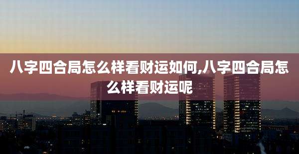 八字四合局怎么样看财运如何,八字四合局怎么样看财运呢