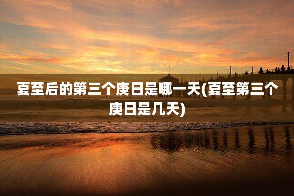 夏至后的第三个庚日是哪一天(夏至第三个庚日是几天)