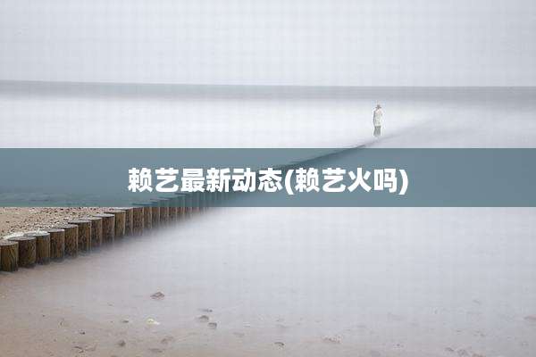 赖艺最新动态(赖艺火吗)
