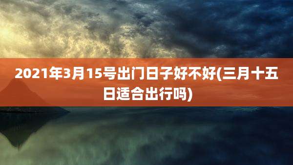 2021年3月15号出门日子好不好(三月十五日适合出行吗)