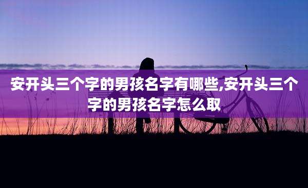 安开头三个字的男孩名字有哪些,安开头三个字的男孩名字怎么取