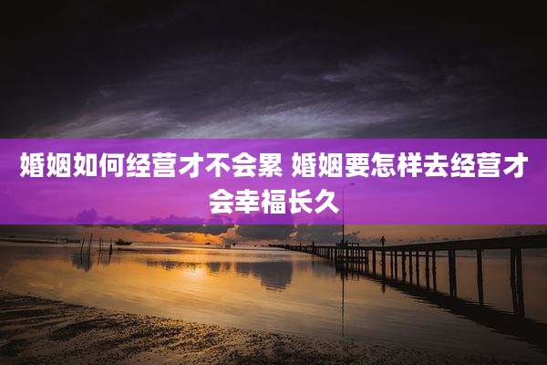 婚姻如何经营才不会累 婚姻要怎样去经营才会幸福长久