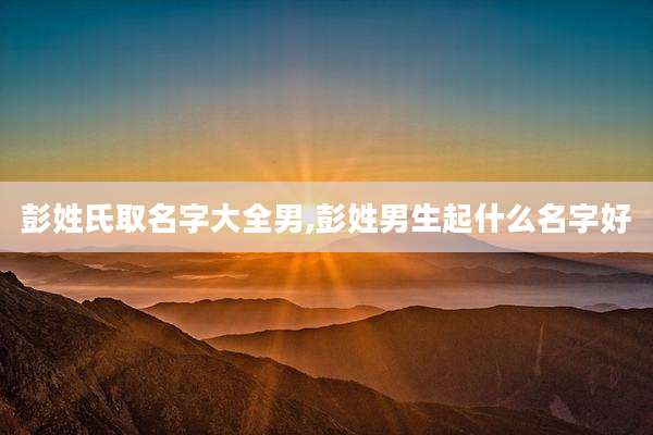 彭姓氏取名字大全男,彭姓男生起什么名字好