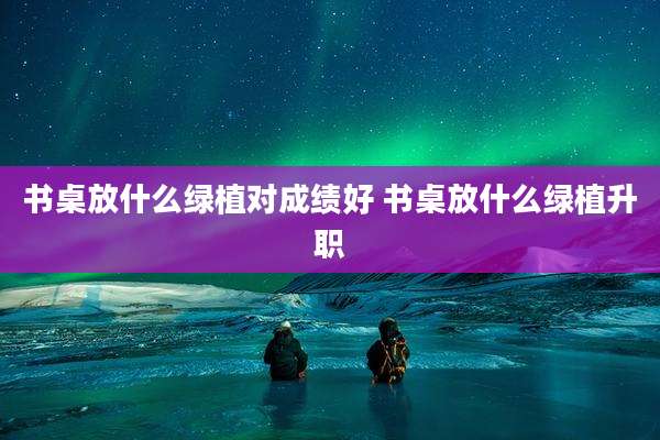 书桌放什么绿植对成绩好 书桌放什么绿植升职