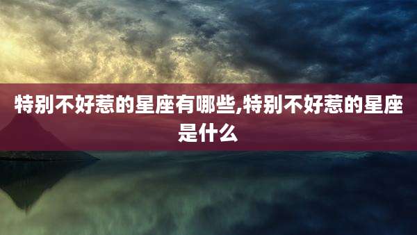 特别不好惹的星座有哪些,特别不好惹的星座是什么