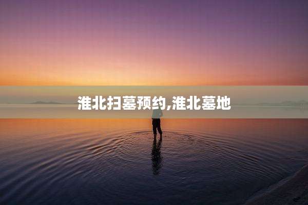淮北扫墓预约,淮北墓地