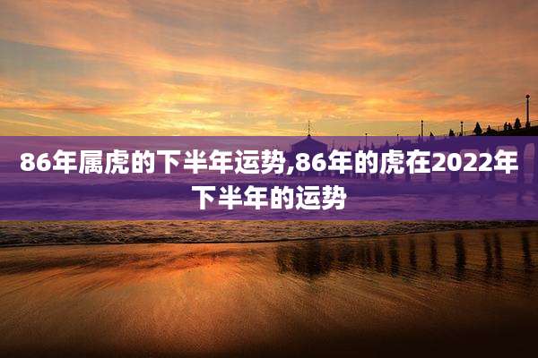 86年属虎的下半年运势,86年的虎在2022年下半年的运势
