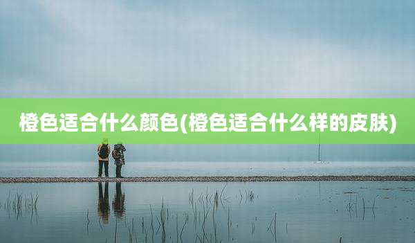 橙色适合什么颜色(橙色适合什么样的皮肤)