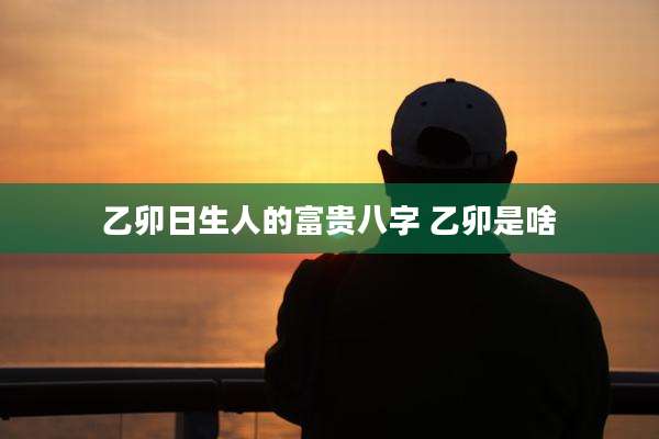 乙卯日生人的富贵八字 乙卯是啥