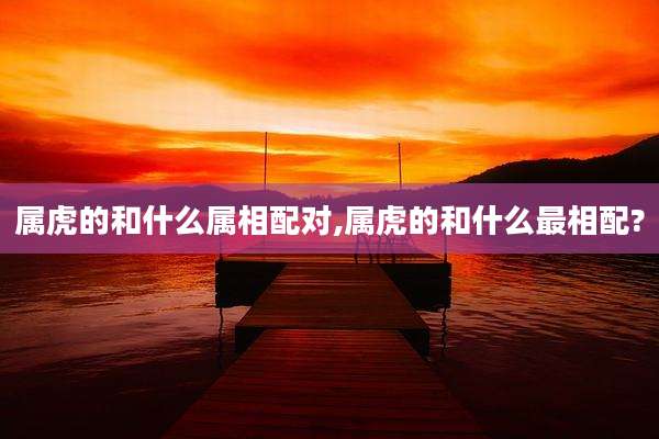 属虎的和什么属相配对,属虎的和什么最相配?