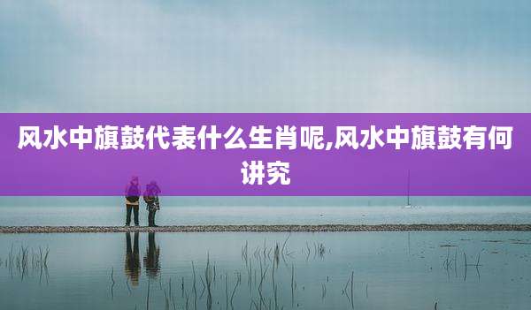 风水中旗鼓代表什么生肖呢,风水中旗鼓有何讲究