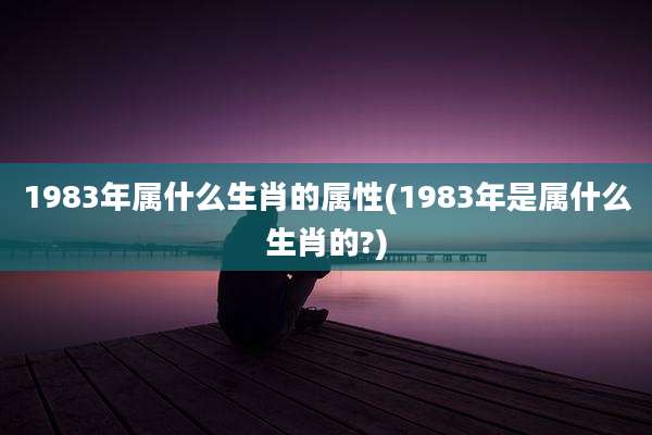 1983年属什么生肖的属性(1983年是属什么生肖的?)