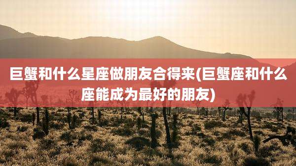 巨蟹和什么星座做朋友合得来(巨蟹座和什么座能成为最好的朋友)