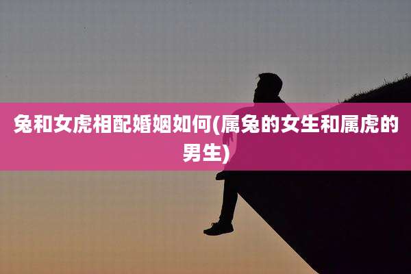 兔和女虎相配婚姻如何(属兔的女生和属虎的男生)