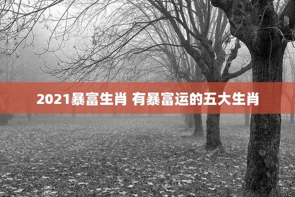 2021暴富生肖 有暴富运的五大生肖