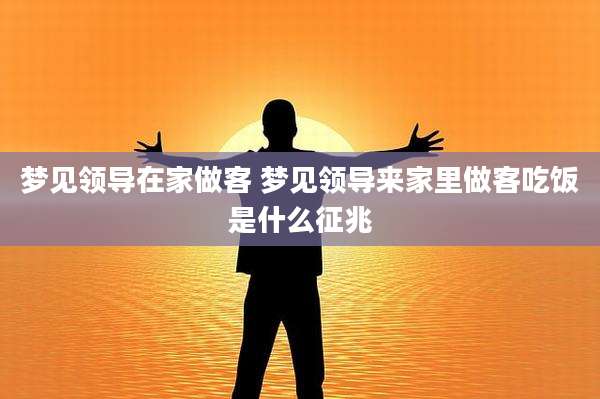 梦见领导在家做客 梦见领导来家里做客吃饭是什么征兆