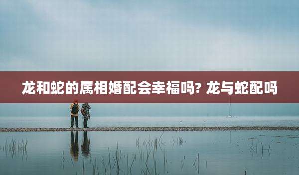 龙和蛇的属相婚配会幸福吗? 龙与蛇配吗