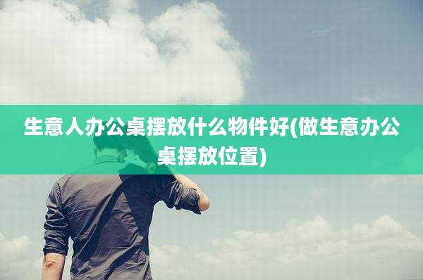 生意人办公桌摆放什么物件好(做生意办公桌摆放位置)