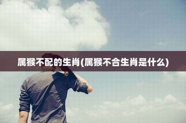 属猴不配的生肖(属猴不合生肖是什么)
