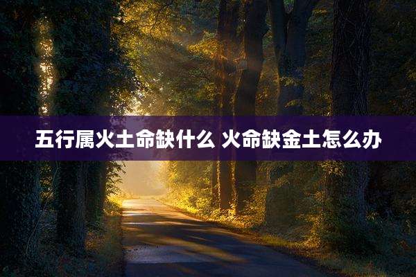五行属火土命缺什么 火命缺金土怎么办