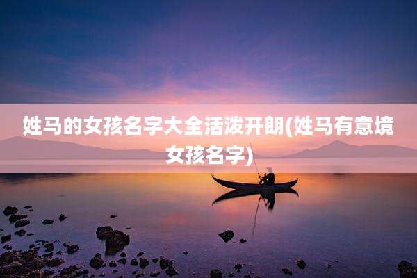 姓马的女孩名字大全活泼开朗(姓马有意境女孩名字)