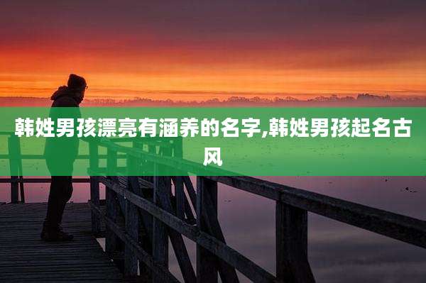 韩姓男孩漂亮有涵养的名字,韩姓男孩起名古风